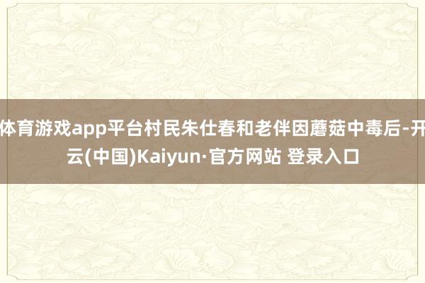 体育游戏app平台村民朱仕春和老伴因蘑菇中毒后-开云(中国)Kaiyun·官方网站 登录入口