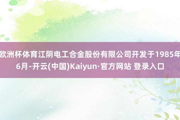 欧洲杯体育江阴电工合金股份有限公司开发于1985年6月-开云(中国)Kaiyun·官方网站 登录入口