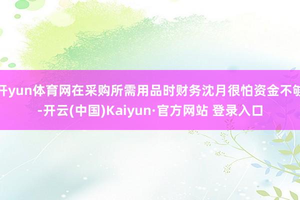 开yun体育网在采购所需用品时财务沈月很怕资金不够-开云(中国)Kaiyun·官方网站 登录入口