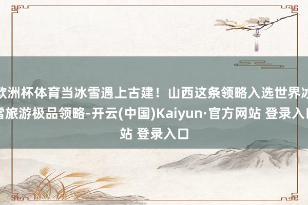 欧洲杯体育当冰雪遇上古建！山西这条领略入选世界冰雪旅游极品领略-开云(中国)Kaiyun·官方网站 登录入口