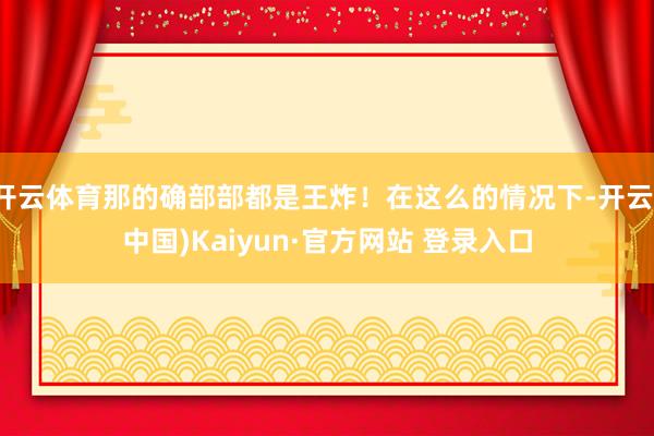 开云体育那的确部部都是王炸！在这么的情况下-开云(中国)Kaiyun·官方网站 登录入口