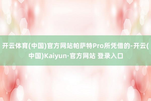 开云体育(中国)官方网站帕萨特Pro所凭借的-开云(中国)Kaiyun·官方网站 登录入口