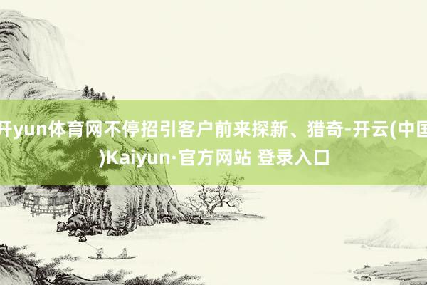开yun体育网不停招引客户前来探新、猎奇-开云(中国)Kaiyun·官方网站 登录入口