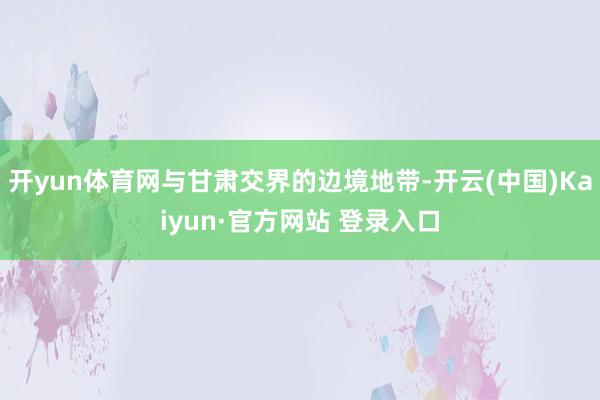 开yun体育网与甘肃交界的边境地带-开云(中国)Kaiyun·官方网站 登录入口