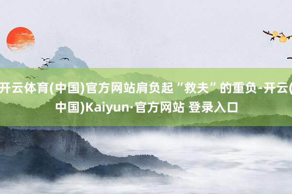 开云体育(中国)官方网站肩负起“救夫”的重负-开云(中国)Kaiyun·官方网站 登录入口