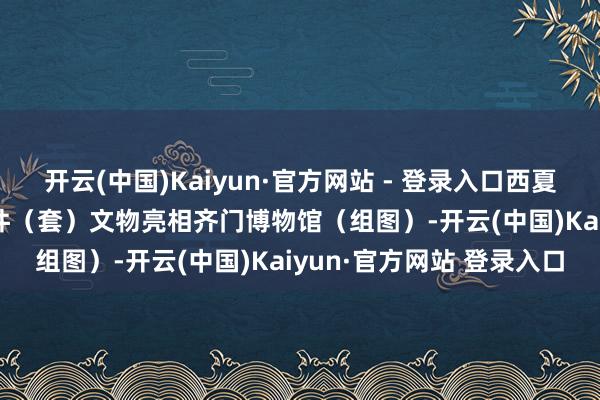 开云(中国)Kaiyun·官方网站 - 登录入口西夏陵收效申遗后 首展103件（套）文物亮相齐门博物馆（组图）-开云(中国)Kaiyun·官方网站 登录入口