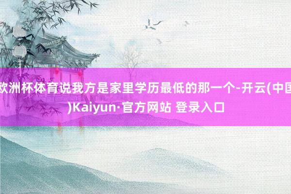 欧洲杯体育说我方是家里学历最低的那一个-开云(中国)Kaiyun·官方网站 登录入口