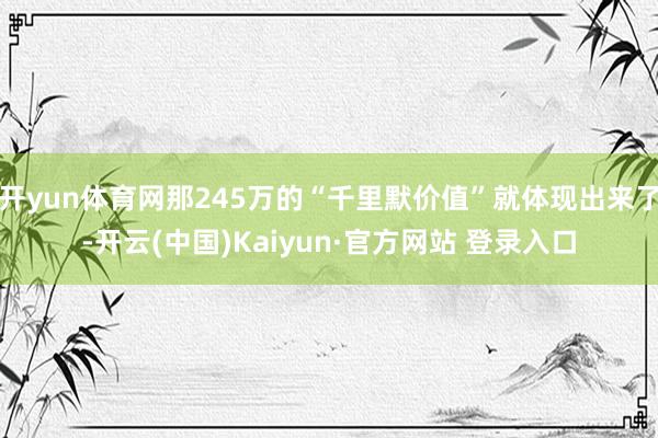 开yun体育网那245万的“千里默价值”就体现出来了-开云(中国)Kaiyun·官方网站 登录入口