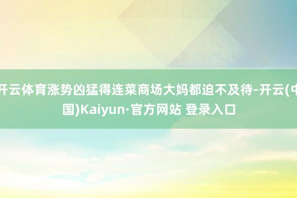 开云体育涨势凶猛得连菜商场大妈都迫不及待-开云(中国)Kaiyun·官方网站 登录入口