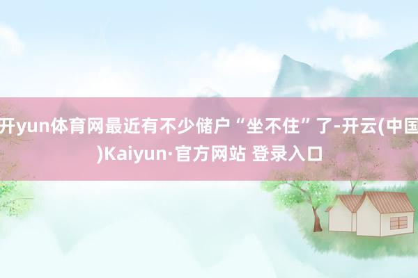 开yun体育网最近有不少储户“坐不住”了-开云(中国)Kaiyun·官方网站 登录入口