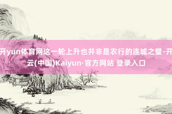 开yun体育网这一轮上升也并非是农行的连城之璧-开云(中国)Kaiyun·官方网站 登录入口