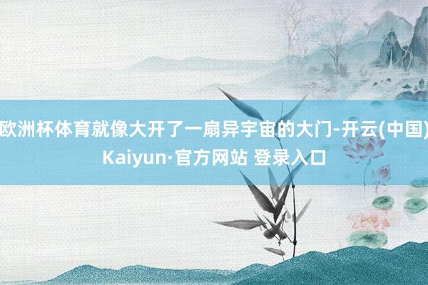 欧洲杯体育就像大开了一扇异宇宙的大门-开云(中国)Kaiyun·官方网站 登录入口
