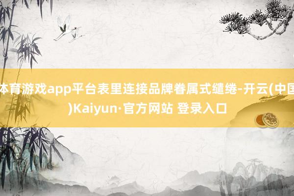 体育游戏app平台表里连接品牌眷属式缱绻-开云(中国)Kaiyun·官方网站 登录入口