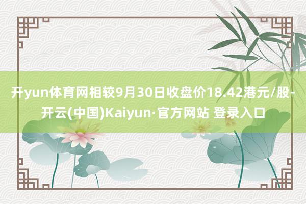 开yun体育网相较9月30日收盘价18.42港元/股-开云(中国)Kaiyun·官方网站 登录入口
