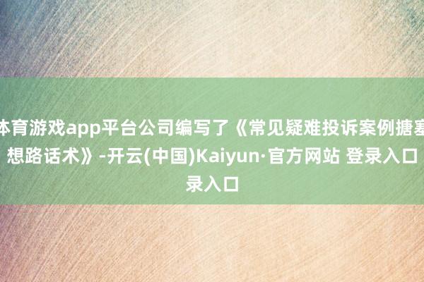 体育游戏app平台公司编写了《常见疑难投诉案例搪塞想路话术》-开云(中国)Kaiyun·官方网站 登录入口