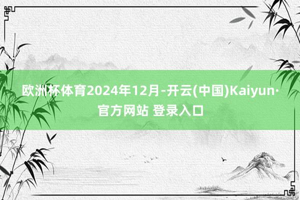 欧洲杯体育　　2024年12月-开云(中国)Kaiyun·官方网站 登录入口