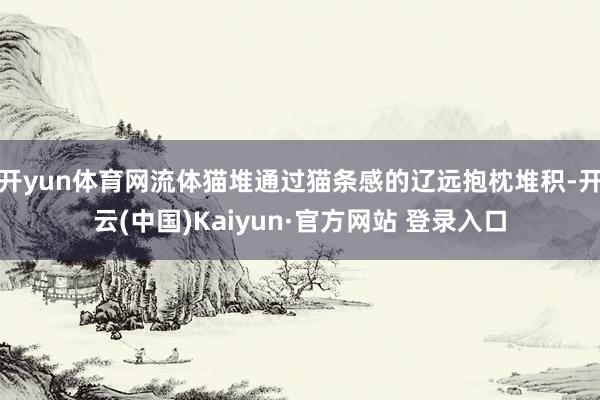 开yun体育网流体猫堆通过猫条感的辽远抱枕堆积-开云(中国)Kaiyun·官方网站 登录入口
