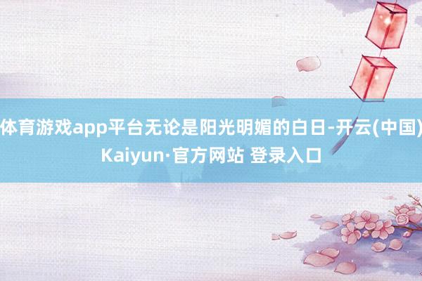 体育游戏app平台无论是阳光明媚的白日-开云(中国)Kaiyun·官方网站 登录入口
