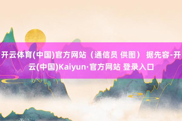 开云体育(中国)官方网站（通信员 供图） 据先容-开云(中国)Kaiyun·官方网站 登录入口