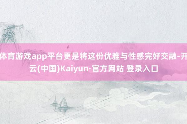 体育游戏app平台更是将这份优雅与性感完好交融-开云(中国)Kaiyun·官方网站 登录入口