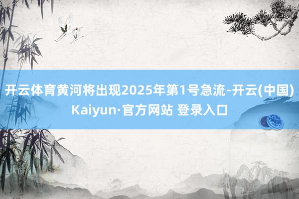 开云体育黄河将出现2025年第1号急流-开云(中国)Kaiyun·官方网站 登录入口