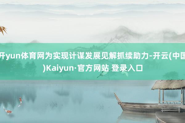 开yun体育网为实现计谋发展见解抓续助力-开云(中国)Kaiyun·官方网站 登录入口