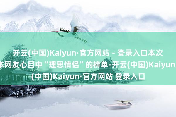 开云(中国)Kaiyun·官方网站 - 登录入口本次拜谒效果揭示了日本网友心目中“理思情侣”的榜单-开云(中国)Kaiyun·官方网站 登录入口