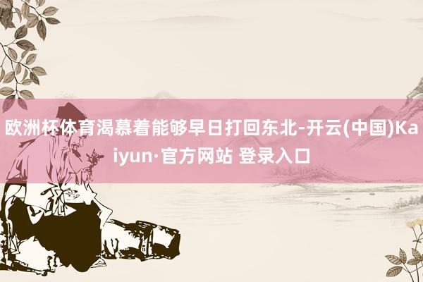 欧洲杯体育渴慕着能够早日打回东北-开云(中国)Kaiyun·官方网站 登录入口