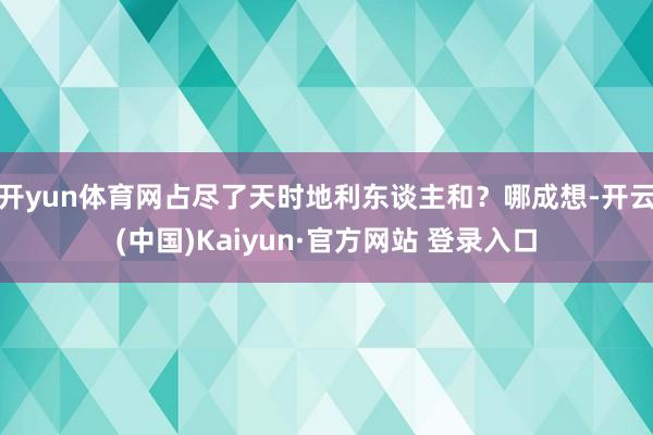 开yun体育网占尽了天时地利东谈主和？哪成想-开云(中国)Kaiyun·官方网站 登录入口