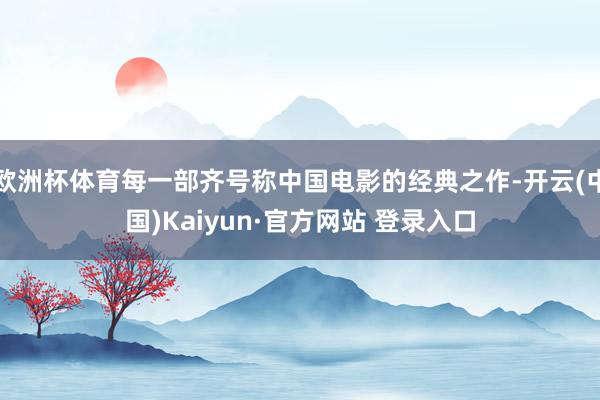 欧洲杯体育每一部齐号称中国电影的经典之作-开云(中国)Kaiyun·官方网站 登录入口