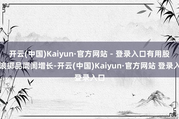 开云(中国)Kaiyun·官方网站 - 登录入口有用股东浪掷品阛阓增长-开云(中国)Kaiyun·官方网站 登录入口
