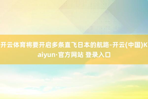 开云体育将要开启多条直飞日本的航路-开云(中国)Kaiyun·官方网站 登录入口