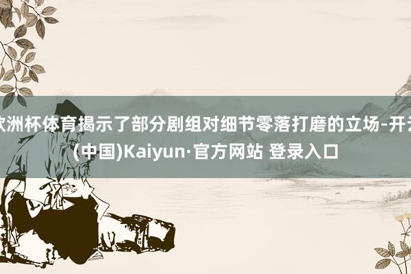 欧洲杯体育揭示了部分剧组对细节零落打磨的立场-开云(中国)Kaiyun·官方网站 登录入口