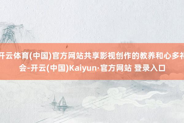 开云体育(中国)官方网站共享影视创作的教养和心多礼会-开云(中国)Kaiyun·官方网站 登录入口