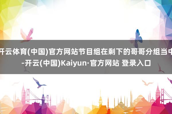 开云体育(中国)官方网站节目组在剩下的哥哥分组当中-开云(中国)Kaiyun·官方网站 登录入口