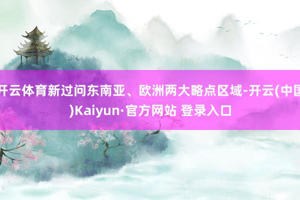 开云体育新过问东南亚、欧洲两大略点区域-开云(中国)Kaiyun·官方网站 登录入口