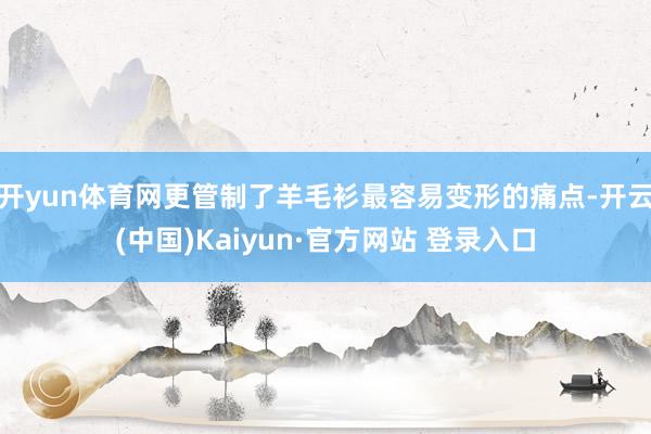 开yun体育网更管制了羊毛衫最容易变形的痛点-开云(中国)Kaiyun·官方网站 登录入口