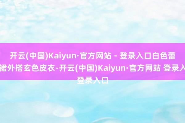 开云(中国)Kaiyun·官方网站 - 登录入口白色蕾丝裙外搭玄色皮衣-开云(中国)Kaiyun·官方网站 登录入口