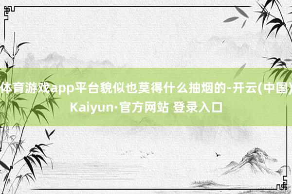 体育游戏app平台貌似也莫得什么抽烟的-开云(中国)Kaiyun·官方网站 登录入口