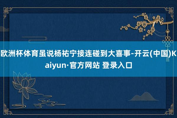 欧洲杯体育虽说杨祐宁接连碰到大喜事-开云(中国)Kaiyun·官方网站 登录入口