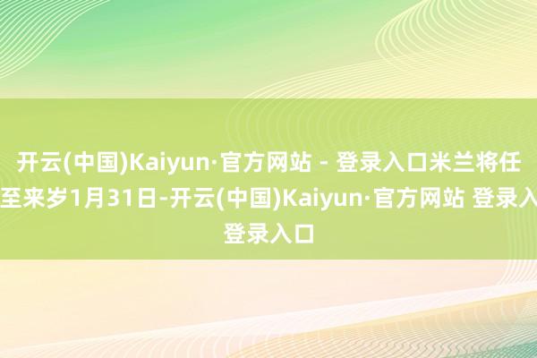 开云(中国)Kaiyun·官方网站 - 登录入口米兰将任职至来岁1月31日-开云(中国)Kaiyun·官方网站 登录入口