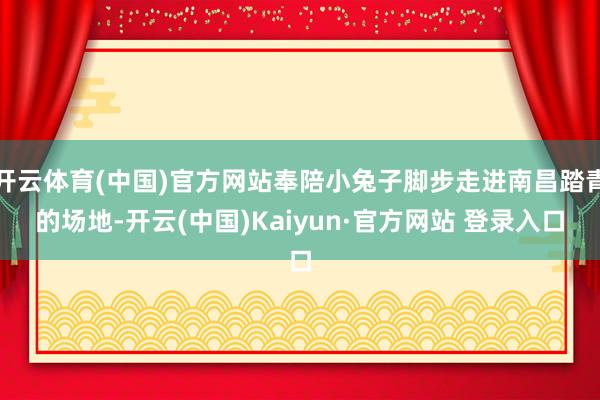 开云体育(中国)官方网站奉陪小兔子脚步走进南昌踏青的场地-开云(中国)Kaiyun·官方网站 登录入口