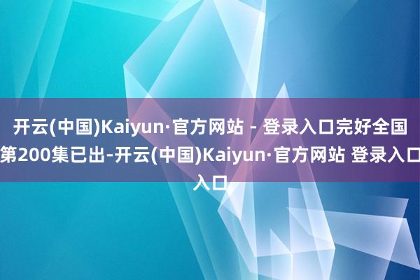 开云(中国)Kaiyun·官方网站 - 登录入口完好全国第200集已出-开云(中国)Kaiyun·官方网站 登录入口