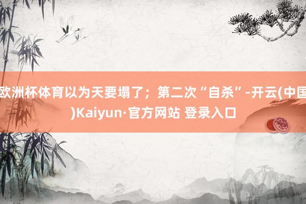 欧洲杯体育以为天要塌了;第二次“自杀”-开云(中国)Kaiyun·官方网站 登录入口