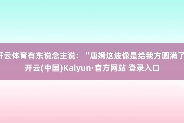 开云体育有东说念主说:“唐嫣这波像是给我方圆满了-开云(中国)Kaiyun·官方网站 登录入口