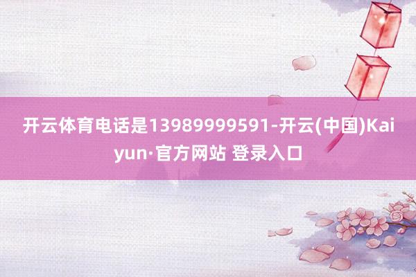 开云体育电话是13989999591-开云(中国)Kaiyun·官方网站 登录入口