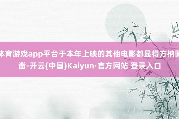 体育游戏app平台于本年上映的其他电影都显得方枘圆凿-开云(中国)Kaiyun·官方网站 登录入口