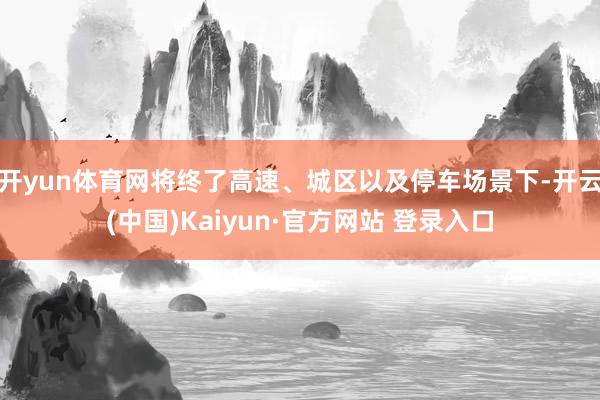 开yun体育网将终了高速、城区以及停车场景下-开云(中国)Kaiyun·官方网站 登录入口