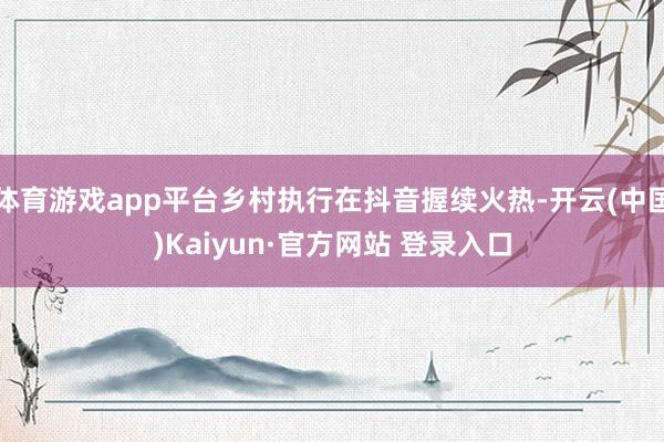 体育游戏app平台乡村执行在抖音握续火热-开云(中国)Kaiyun·官方网站 登录入口