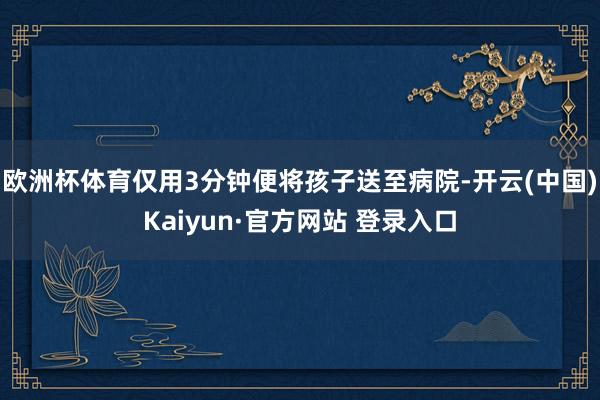 欧洲杯体育仅用3分钟便将孩子送至病院-开云(中国)Kaiyun·官方网站 登录入口